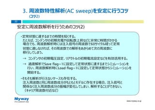 3. 周波数特性解析(AC sweep)
               (AC sweep)を安定に⾏うコツ
       (コツ2)
          2)
22

 安定に周波数解析を⾏うためのコツ(2)

     ・定常状態に達するまでの時間を短くする。
      たとえば、コンデンサの初期充電や回転数上昇などに非常に時間がかかる
      場合でも、周波数解析時には注⼊信号の周波数で60サイクル経って定常
      状態に達しなければ、その周波数での解析をあきらめて次の周波数に
      移⾏してしまう。
     → コンデンサの初期電圧設定、リアクトルの初期電流設定などを有効活用する。
     → 過渡解析でSave flag=1に設定して定常状態に達するまでシミュレーションを
      ⾏い、周波数解析時にLoad flag=1に設定して定常状態からシミュレーションを
      開始する。
     ・そもそも解析が⾏えないケースも存在する。
      注⼊周波数と同じ周波数成分がもともとモデルに存在する場合、注⼊信号と
      関係なく注⼊周波数成分の振幅が変化してしまい、解析することができない。
      （キャリア周波数付近など）

                                             www.myway.co.jp
 