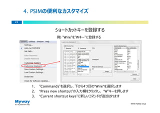 PSIMの便利なカスタマイズ
     4. PSIM
24


                   ショートカットキーを登録する
                    例) ”Wire”を”Wキー”に登録する




       1.   ”Commands”を選択し、下から4つ目の“Wire“を選択します
       2.   “Press new shortcut”の⼊⼒欄をクリックし、 “W”キーを押します
       3.   “Current shortcut keys”に新しいコマンドが追加されます

                                                         www.myway.co.jp
 