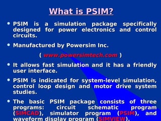 What is PSIM?
   PSIM is a simulation package specifically
    designed for power electronics and control
    circuits.
   Manufactured by Powersim Inc.
            ( www.powersimtech.com )
   It allows fast simulation and it has a friendly
    user interface.
   PSIM is indicated for system-level simulation,
    control loop design and motor drive system
    studies.
   The basic PSIM package consists of three
    programs:    circuit   schematic    program
    (SIMCAD), simulator program (PSIM), and
    waveform display program (SIMVIEW).
 
