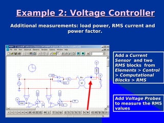Example 2: Voltage Controller
Additional measurements: load power, RMS current and
                    power factor.




                                     Add a Current
                                     Sensor and two
                                     RMS blocks from
                                     Elements > Control
                                     > Computational
                                     Blocks > RMS



                                     Add Voltage Probes
                                     to measure the RMS
                                     values
 