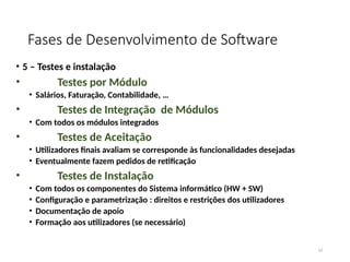 Fases de Desenvolvimento de Software
• 5 – Testes e instalação
• Testes por Módulo
• Salários, Faturação, Contabilidade, …
• Testes de Integração de Módulos
• Com todos os módulos integrados
• Testes de Aceitação
• Utilizadores finais avaliam se corresponde às funcionalidades desejadas
• Eventualmente fazem pedidos de retificação
• Testes de Instalação
• Com todos os componentes do Sistema informático (HW + SW)
• Configuração e parametrização : direitos e restrições dos utilizadores
• Documentação de apoio
• Formação aos utilizadores (se necessário)
14
 