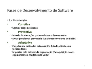 Fases de Desenvolvimento de Software
• 6 – Manutenção
• Corretiva
• Corrigir erros detetados
• Preventiva
• Introduzir alterações para melhorar o desempenho
• Evitar problemas previsíveis (Ex: aumento volume de dados)
• Adaptativa
• Exigidas por entidades externas (Ex: Estado, clientes ou
fornecedores)
• Impostas pelo interior da organização (Ex: aquisição novos
equipamentos, mudança do SGBD)
16
 