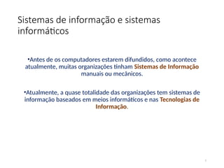 Sistemas de informação e sistemas
informáticos
•Antes de os computadores estarem difundidos, como acontece
atualmente, muitas organizações tinham Sistemas de Informação
manuais ou mecânicos.
•Atualmente, a quase totalidade das organizações tem sistemas de
informação baseados em meios informáticos e nas Tecnologias de
Informação.
2
 