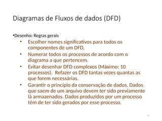 Diagramas de Fluxos de dados (DFD)
•Desenho: Regras gerais
• Escolher nomes significativos para todos os
componentes de um DFD.
• Numerar todos os processos de acordo com o
diagrama a que pertencem.
• Evitar desenhar DFD complexos (Máximo: 10
processos). Refazer os DFD tantas vezes quantas as
que forem necessárias.
• Garantir o princípio da conservação de dados. Dados
que saem de um arquivo devem ter sido previamente
lá armazenados. Dados produzidos por um processo
têm de ter sido gerados por esse processo.
34
 