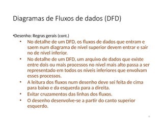 Diagramas de Fluxos de dados (DFD)
•Desenho: Regras gerais (cont.)
• No detalhe de um DFD, os fluxos de dados que entram e
saem num diagrama de nível superior devem entrar e sair
no de nível inferior.
• No detalhe de um DFD, um arquivo de dados que existe
entre dois ou mais processos no nível mais alto passa a ser
representado em todos os níveis inferiores que envolvam
esses processos.
• A leitura dos fluxos num desenho deve sei feita de cima
para baixo e da esquerda para a direita.
• Evitar cruzamentos das linhas dos fluxos.
• O desenho desenvolve-se a partir do canto superior
esquerdo.
35
 