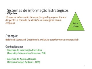 Sistemas de informação Estratégicos
• Objetivo
•Fornecer informação de carácter geral que permita aos
dirigentes a tomada de decisões estratégicas para a
empresa
4
Exemplo:
Balanced Scorecard (modelo de avaliação e performance empresarial)
Conhecidos por
- Sistemas de Informação Executiva
(Executive Information Systems - EIS)
- Sistemas de Apoio à Decisão
(Decision Suport Systems - DSS)
Estra-
tégico
 