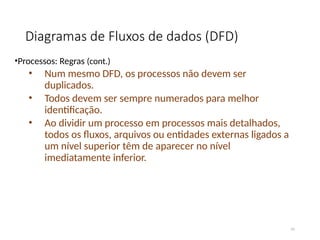 Diagramas de Fluxos de dados (DFD)
•Processos: Regras (cont.)
• Num mesmo DFD, os processos não devem ser
duplicados.
• Todos devem ser sempre numerados para melhor
identificação.
• Ao dividir um processo em processos mais detalhados,
todos os fluxos, arquivos ou entidades externas ligados a
um nível superior têm de aparecer no nível
imediatamente inferior.
41
 