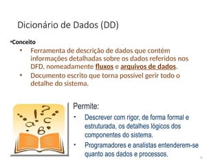 Dicionário de Dados (DD)
•Conceito
• Ferramenta de descrição de dados que contém
informações detalhadas sobre os dados referidos nos
DFD, nomeadamente fluxos e arquivos de dados.
• Documento escrito que torna possível gerir todo o
detalhe do sistema.
42
Permite:
• Descrever com rigor, de forma formal e
estruturada, os detalhes lógicos dos
componentes do sistema.
• Programadores e analistas entenderem-se
quanto aos dados e processos.
 