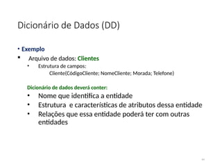 Dicionário de Dados (DD)
• Exemplo
 Arquivo de dados: Clientes
• Estrutura de campos:
Cliente(CódigoCliente; NomeCliente; Morada; Telefone)
Dicionário de dados deverá conter:
• Nome que identifica a entidade
• Estrutura e características de atributos dessa entidade
• Relações que essa entidade poderá ter com outras
entidades
44
 