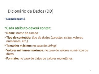 Dicionário de Dados (DD)
• Exemplo (cont.)
•Cada atributo deverá conter:
• Nome: nome do campo
• Tipo de conteúdo: tipo de dados (caracter, string, valores
numéricos, etc.)
• Tamanho máximo: no caso de strings
• Valores mínimos/máximos: no caso de valores numéricos ou
datas
• Formato: no caso de datas ou valores monetários.
45
 