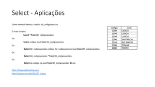 Select - Aplicações
Como exemplo temos a tabela: tbl_codigospostais
O mais simples:
Select * from tbl_codigospostais;
Ou
Select codigo, local from tbl_codigospostais;
Ou
Select tbl_codigospostais.codigo, tbl_codigospostais.local from tbl_codigospostais;
Ou
Select tbl_codigospostais.* from tbl_codigospostais;
Ou
Select cp.codigo, cp.local from tbl_codigospostais AS cp;
https://www.sqlteaching.com
http://sqlzoo.net/wiki/SELECT_basics
codigo local
1000 LISBOA
1100 LISBOA
1500 LISBOA
2000 SANTARÉM
2040 RIO MAIOR
2300 TOMAR
4000 PORTO
 