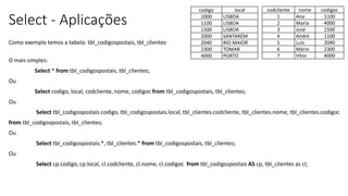 Select - Aplicações
Como exemplo temos a tabela: tbl_codigospostais, tbl_clientes
O mais simples:
Select * from tbl_codigospostais, tbl_clientes;
Ou
Select codigo, local, codcliente, nome, codigoc from tbl_codigospostais, tbl_clientes;
Ou
Select tbl_codigospostais.codigo, tbl_codigospostais.local, tbl_clientes.codcliente, tbl_clientes.nome, tbl_clientes.codigoc
from tbl_codigospostais, tbl_clientes;
Ou
Select tbl_codigospostais.*, tbl_clientes.* from tbl_codigospostais, tbl_clientes;
Ou
Select cp.codigo, cp.local, cl.codcliente, cl.nome, cl.codigoc from tbl_codigospostais AS cp, tbl_clientes as cl;
codigo local
1000 LISBOA
1100 LISBOA
1500 LISBOA
2000 SANTARÉM
2040 RIO MAIOR
2300 TOMAR
4000 PORTO
codcliente nome codigoc
1 Ana 1100
2 Maria 4000
3 José 1500
4 André 1100
5 Luis 2040
6 Mário 2300
7 Vitor 4000
 