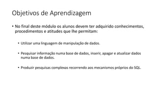 Objetivos de Aprendizagem
• No final deste módulo os alunos devem ter adquirido conhecimentos,
procedimentos e atitudes que lhe permitam:
• Utilizar uma linguagem de manipulação de dados.
• Pesquisar informação numa base de dados, inserir, apagar e atualizar dados
numa base de dados.
• Produzir pesquisas complexas recorrendo aos mecanismos próprios do SQL.
 