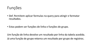 Funções
• Def. Permitem aplicar formulas na query para atingir e formatar
resultados.
• Estas podem ser funções de linha e funções de grupo.
Um função de linha devolve um resultado por linha da tabela acedida.
Já uma função de grupo retorna um resultado por grupo de registros.
 