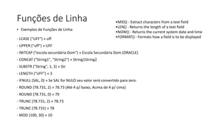 Funções de Linha
• Exemplos de Funções de Linha:
- LCASE ("UFF") » uff
- UPPER ("uff") » UFF
- INITCAP (“escola secundária Dom") » Escola Secundária Dom (ORACLE)
- CONCAT ("String1", "String2") » String1String2
- SUBSTR ("String", 1, 3) » Str
- LENGTH ("UFF") » 3
- IFNULL (SAL, 0) » Se SAL for NULO seu valor será convertido para zero.
- ROUND (78.731, 2) » 78.73 (Até 4 p/ baixo, Acima de 4 p/ cima)
- ROUND (78.731, 0) » 79
- TRUNC (78.731, 2) » 78.73
- TRUNC (78.731) » 78
- MOD (100, 30) » 10
•MID() - Extract characters from a text field
•LEN() - Returns the length of a text field
•NOW() - Returns the current system date and time
•FORMAT() - Formats how a field is to be displayed
 