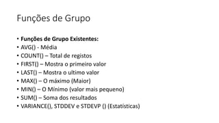 Funções de Grupo
• Funções de Grupo Existentes:
• AVG() - Média
• COUNT() – Total de registos
• FIRST() – Mostra o primeiro valor
• LAST() – Mostra o ultimo valor
• MAX() – O máximo (Maior)
• MIN() – O Mínimo (valor mais pequeno)
• SUM() – Soma dos resultados
• VARIANCE(), STDDEV e STDEVP () (Estatísticas)
 