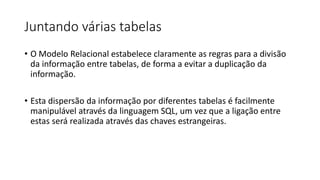 Juntando várias tabelas
• O Modelo Relacional estabelece claramente as regras para a divisão
da informação entre tabelas, de forma a evitar a duplicação da
informação.
• Esta dispersão da informação por diferentes tabelas é facilmente
manipulável através da linguagem SQL, um vez que a ligação entre
estas será realizada através das chaves estrangeiras.
 