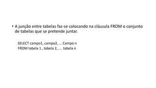 • A junção entre tabelas faz-se colocando na cláusula FROM o conjunto
de tabelas que se pretende juntar.
SELECT campo1, campo2, ... Campo n
FROM tabela 1 , tabela 2, .... tabela n
 