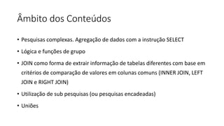 Âmbito dos Conteúdos
• Pesquisas complexas. Agregação de dados com a instrução SELECT
• Lógica e funções de grupo
• JOIN como forma de extrair informação de tabelas diferentes com base em
critérios de comparação de valores em colunas comuns (INNER JOIN, LEFT
JOIN e RIGHT JOIN)
• Utilização de sub pesquisas (ou pesquisas encadeadas)
• Uniões
 