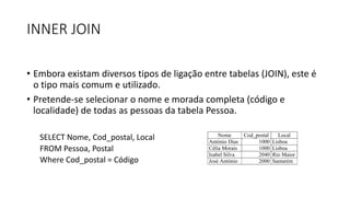 INNER JOIN
• Embora existam diversos tipos de ligação entre tabelas (JOIN), este é
o tipo mais comum e utilizado.
• Pretende-se selecionar o nome e morada completa (código e
localidade) de todas as pessoas da tabela Pessoa.
SELECT Nome, Cod_postal, Local
FROM Pessoa, Postal
Where Cod_postal = Código
Nome Cod_postal Local
António Dias 1000 Lisboa
Célia Morais 1000 Lisboa
Isabel Silva 2040 Rio Maior
José António 2000 Santarém
 