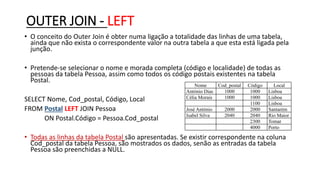 OUTER JOIN - LEFT
• O conceito do Outer Join é obter numa ligação a totalidade das linhas de uma tabela,
ainda que não exista o correspondente valor na outra tabela a que esta está ligada pela
junção.
• Pretende-se selecionar o nome e morada completa (código e localidade) de todas as
pessoas da tabela Pessoa, assim como todos os código postais existentes na tabela
Postal.
SELECT Nome, Cod_postal, Código, Local
FROM Postal LEFT JOIN Pessoa
ON Postal.Código = Pessoa.Cod_postal
• Todas as linhas da tabela Postal são apresentadas. Se existir correspondente na coluna
Cod_postal da tabela Pessoa, são mostrados os dados, senão as entradas da tabela
Pessoa são preenchidas a NULL.
Nome Cod_postal Código Local
António Dias 1000 1000 Lisboa
Célia Morais 1000 1000 Lisboa
1100 Lisboa
José António 2000 2000 Santarém
Isabel Silva 2040 2040 Rio Maior
2300 Tomar
4000 Porto
 