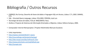 Bibliografia / Outros Recursos
• CARRIÇO, Rui Carriço, Desenho de bases de dados e linguagem SQL em Access, Lisboa: C.T.I, 2002. DAMAS,
Luis,
• SQL – Structed Query Language, Lisboa: FCA,2003. PEREIRA, José Luis
• Tecnologia de bases de dados, FCA,sd. WAZLAWICK, Raul,
• Análise e Projecto de Sistemas de Informação Orientados a Objectos. Lisboa: Editora Campus, 2004.
• Computador Internet Retroprojetor / Projetor Multimédia Manuais Escolares
• Links importantes:
• http://sqlzoo.net/wiki/SELECT_basics
• http://sourceforge.net/projects/xampp/
• http://dev.mysql.com/doc/refman/5.7/en
• http://www.w3schools.com/sql/default.asp
• http://Lanapt.com
 