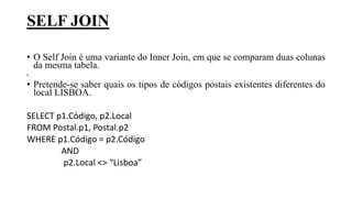 SELF JOIN
• O Self Join é uma variante do Inner Join, em que se comparam duas colunas
da mesma tabela.
•
• Pretende-se saber quais os tipos de códigos postais existentes diferentes do
local LISBOA.
SELECT p1.Código, p2.Local
FROM Postal.p1, Postal.p2
WHERE p1.Código = p2.Código
AND
p2.Local <> “Lisboa”
 
