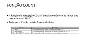 FUNÇÃO COUNT
• A função de agregação COUNT devolve o número de linhas que
resultam num SELECT.
• Pode ser utilizada de três formas distintas:
Forma Descrição
COUNT (*) Devolve o número de linhas que resulta de um SELECT.
COUNT (coluna) Devolve o número de ocorrências na coluna diferentes de NULL.
COUNT (DISTINCT coluna) Devolve o número de ocorrências (sem repetições) na coluna.
 