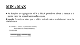 MIN e MAX
• As funções de agregação MIN e MAX permitem obter o menor e o
maior valor de uma determinada coluna.
Exemplo: Pretende-se saber qual o salário mais elevado e o salário mais baixo da
tabela Pessoa.
SELECT MAX (salário) AS [Salário mais elevado],
MIN (salário) AS [Salário mais baixo]
FROM Pessoa
Salário mais elevado Salário mais baixo
235000 86000
 