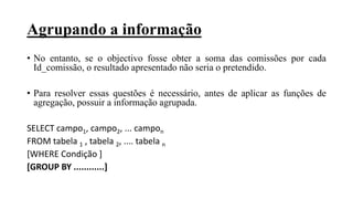 Agrupando a informação
• No entanto, se o objectivo fosse obter a soma das comissões por cada
Id_comissão, o resultado apresentado não seria o pretendido.
• Para resolver essas questões é necessário, antes de aplicar as funções de
agregação, possuir a informação agrupada.
SELECT campo1, campo2, ... campon
FROM tabela 1 , tabela 2, .... tabela n
[WHERE Condição ]
[GROUP BY ............]
 