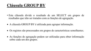 Cláusula GROUP BY
• Esta cláusula divide o resultado de um SELECT em grupos de
resultados que irão ser tratados com as funções de agregação.
 A cláusula GROUP BY é utilizada para agrupar informação.
 Os registos são processados em grupos de características semelhantes.
 As funções de agregação podem ser utilizadas para obter informação
sobre cada um dos grupos.
 