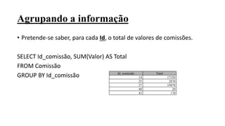 Agrupando a informação
• Pretende-se saber, para cada Id, o total de valores de comissões.
SELECT Id_comissão, SUM(Valor) AS Total
FROM Comissão
GROUP BY Id_comissão Id_comissão Total
14 17250
25 2870
37 19870
40 20
42 170
 