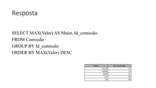 Resposta
SELECT MAX(Valor) AS Maior, Id_comissão
FROM Comissão
GROUP BY Id_comissão
ORDER BY MAX(Valor) DESC
Maior Id_comissão
14230 37
10500 14
2400 25
150 42
20 40
 