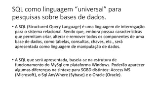 SQL como linguagem “universal” para
pesquisas sobre bases de dados.
• A SQL (Structured Query Language) é uma linguagem de interrogação
para o sistema relacional. Sendo que, embora possua características
que permitam criar, alterar e remover todos os componentes de uma
base de dados, como tabelas, consultas, chaves, etc., será
apresentada como linguagem de manipulação de dados.
• A SQL que será apresentada, baseia-se na estrutura de
funcionamento do MySql em plataforma Windows. Poderão aparecer
algumas diferenças na sintaxe para SGBD distintos: Access MS
(Microsoft), o Sql AnyWhere (Sybase) e o Oracle (Oracle).
 