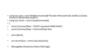 • using (var conn = new OleDbConnection(@"Provider=Microsoft.ACE.OLEDB.12.0;Data
Source=C:BC207test.accdb"))
• using (var comm = conn.CreateCommand())
• {
• comm.CommandText = "SELECT password FROM HAHA";
• comm.CommandType = CommandType.Text;
• conn.Open();
• var returnValue = comm.ExecuteScalar();
• MessageBox.Show(returnValue.ToString());
 