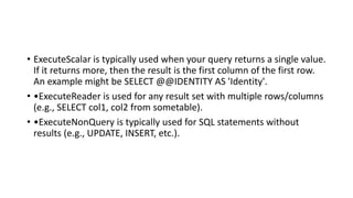 • ExecuteScalar is typically used when your query returns a single value.
If it returns more, then the result is the first column of the first row.
An example might be SELECT @@IDENTITY AS 'Identity'.
• •ExecuteReader is used for any result set with multiple rows/columns
(e.g., SELECT col1, col2 from sometable).
• •ExecuteNonQuery is typically used for SQL statements without
results (e.g., UPDATE, INSERT, etc.).
 