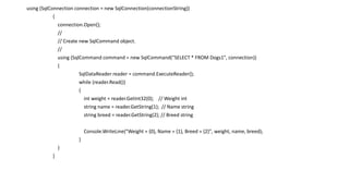 using (SqlConnection connection = new SqlConnection(connectionString))
{
connection.Open();
//
// Create new SqlCommand object.
//
using (SqlCommand command = new SqlCommand("SELECT * FROM Dogs1", connection))
{
SqlDataReader reader = command.ExecuteReader();
while (reader.Read())
{
int weight = reader.GetInt32(0); // Weight int
string name = reader.GetString(1); // Name string
string breed = reader.GetString(2); // Breed string
Console.WriteLine("Weight = {0}, Name = {1}, Breed = {2}", weight, name, breed);
}
}
}
 