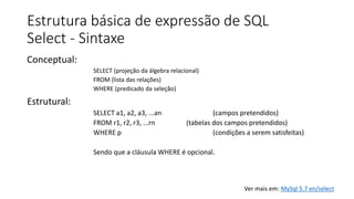 Estrutura básica de expressão de SQL
Select - Sintaxe
Conceptual:
SELECT (projeção da álgebra relacional)
FROM (lista das relações)
WHERE (predicado da seleção)
Estrutural:
SELECT a1, a2, a3, ...an (campos pretendidos)
FROM r1, r2, r3, ...rn (tabelas dos campos pretendidos)
WHERE p (condições a serem satisfeitas)
Sendo que a cláusula WHERE é opcional.
Ver mais em: MySql 5.7 en/select
 