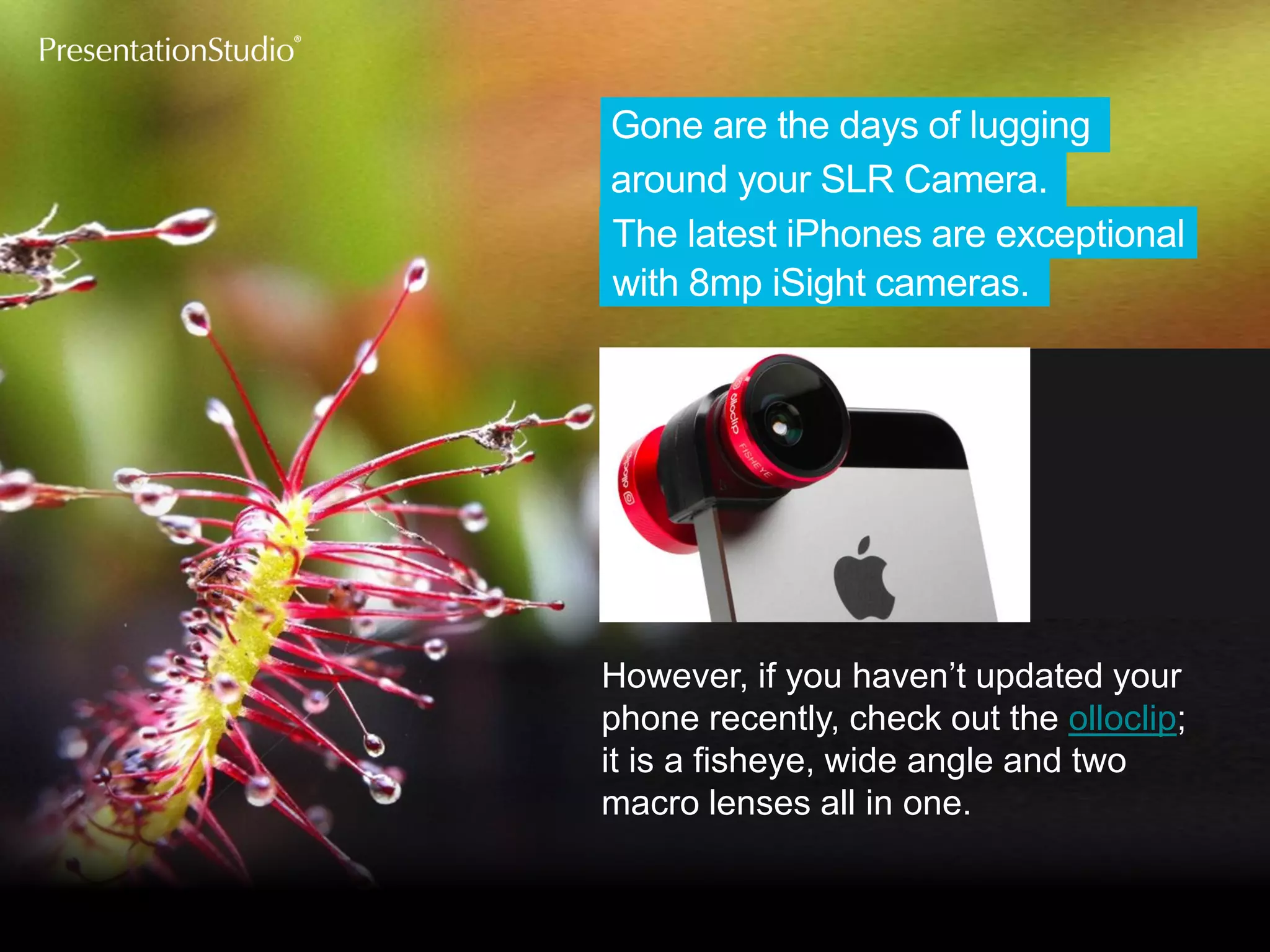 with 8mp iSightcameras. 
around your SLRCamera. 
The latest iPhones are exceptional 
Gone are the days of lugging 
However, if you haven’t updated your phone recently, check out the olloclip; it is a fisheye, wide angle and two macro lenses all in one.  