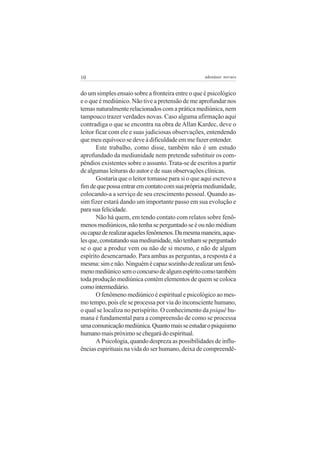 10                                                 adenáuer novaes


do um simples ensaio sobre a fronteira entre o que é psicológico
e o que é mediúnico. Não tive a pretensão de me aprofundar nos
temas naturalmente relacionados com a prática mediúnica, nem
tampouco trazer verdades novas. Caso alguma afirmação aqui
contradiga o que se encontra na obra de Allan Kardec, deve o
leitor ficar com ele e suas judiciosas observações, entendendo
que meu equívoco se deve à dificuldade em me fazer entender.
       Este trabalho, como disse, também não é um estudo
aprofundado da mediunidade nem pretende substituir os com-
pêndios existentes sobre o assunto. Trata-se de escritos a partir
de algumas leituras do autor e de suas observações clínicas.
       Gostaria que o leitor tomasse para si o que aqui escrevo a
fim de que possa entrar em contato com sua própria mediunidade,
colocando-a a serviço de seu crescimento pessoal. Quando as-
sim fizer estará dando um importante passo em sua evolução e
para sua felicidade.
       Não há quem, em tendo contato com relatos sobre fenô-
menos mediúnicos, não tenha se perguntado se é ou não médium
ou capaz de realizar aqueles fenômenos. Da mesma maneira, aque-
les que, constatando sua mediunidade, não tenham se perguntado
se o que a produz vem ou não de si mesmo, e não de algum
espírito desencarnado. Para ambas as perguntas, a resposta é a
mesma: sim e não. Ninguém é capaz sozinho de realizar um fenô-
meno mediúnico sem o concurso de algum espírito como também
toda produção mediúnica contém elementos de quem se coloca
como intermediário.
       O fenômeno mediúnico é espiritual e psicológico ao mes-
mo tempo, pois ele se processa por via do inconsciente humano,
o qual se localiza no perispírito. O conhecimento da psiquê hu-
mana é fundamental para a compreensão de como se processa
uma comunicação mediúnica. Quanto mais se estudar o psiquismo
humano mais próximo se chegará do espiritual.
       A Psicologia, quando despreza as possibilidades de influ-
ências espirituais na vida do ser humano, deixa de compreendê-
 