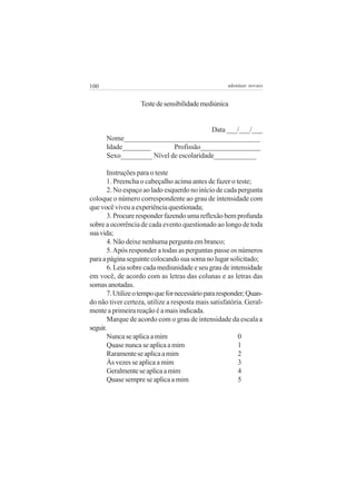 100                                                 adenáuer novaes


                   Teste de sensibilidade mediúnica


                                        Data ___/___/___
      Nome______________________________________
      Idade________        Profissão_________________
      Sexo_________ Nível de escolaridade____________

       Instruções para o teste
       1. Preencha o cabeçalho acima antes de fazer o teste;
       2. No espaço ao lado esquerdo no início de cada pergunta
coloque o número correspondente ao grau de intensidade com
que você viveu a experiência questionada;
       3. Procure responder fazendo uma reflexão bem profunda
sobre a ocorrência de cada evento questionado ao longo de toda
sua vida;
       4. Não deixe nenhuma pergunta em branco;
       5. Após responder a todas as perguntas passe os números
para a página seguinte colocando sua soma no lugar solicitado;
       6. Leia sobre cada mediunidade e seu grau de intensidade
em você, de acordo com as letras das colunas e as letras das
somas anotadas.
       7. Utilize o tempo que for necessário para responder; Quan-
do não tiver certeza, utilize a resposta mais satisfatória. Geral-
mente a primeira reação é a mais indicada.
       Marque de acordo com o grau de intensidade da escala a
seguir.
       Nunca se aplica a mim                             0
       Quase nunca se aplica a mim                       1
       Raramente se aplica a mim                         2
       Às vezes se aplica a mim                          3
       Geralmente se aplica a mim                        4
       Quase sempre se aplica a mim                      5
 