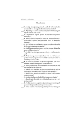 psicologia e mediunidade                                   101

                           Questionário

___01. Você já falou para alguém sob estado de forte excitação,
    esquecendo-se em seguida das idéias apresentadas?
___02. Alguém já se curou de uma doença após ter tido algum
    tipo de contato com você?
___03. Já produziu algum quadro de desenho ou pintura
    mediúnica?
___04. Você já sentiu (impressão, sensação, pressentimento) a
    presença de espíritos desencarnados, isto é, de pessoas já
    falecidas?
___05. Já teve forte necessidade de escrever e cedeu ao impulso
    de forma rápida e surpreendente?
___06. Você freqüenta algum centro espírita sem que lá trabalhe
    como médium ostensivo?
___07. Você já viu vultos passarem próximos a você, estando a
    sós?
___08. Produziu alguma obra (falada, escrita ou artística) com
    qualidade muito superior à sua habilidade normal em fazê-lo
    e em tempo muito curto?
___09. Já ouviu ruído dentro de objetos ou paredes, sem causa
    aparente, atribuível a espíritos desencarnados?
___10. Você já entrou em estado alterado de consciência, sem
    uso de substâncias químicas?
___11. Você já teve síndrome de pânico ou sensação de asfixia,
    taquicardia, queimor ou suor frio sem causa orgânica?
___12. Você já teve sonhos premonitórios que se confirmaram
    posteriormente?
___13. Você aplica Passes, Reiki, Johrei ou assemelhados?
___14. Quando quis dormir já teve dificuldades em mover o cor-
    po (acordar)?
___15. Você já desenhou ou pintou alguma imagem sem ter qual-
    quer aptidão para tal e em tempo muito curto?
___16. Já lhe ocorreu pensar em alguém a quem não vê a algum
 