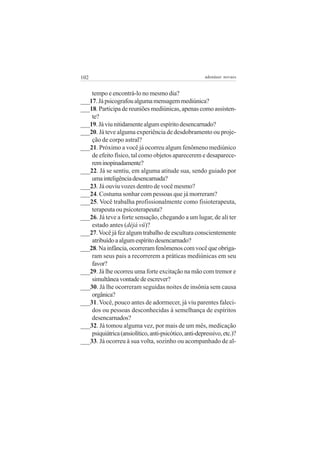 102                                                    adenáuer novaes


    tempo e encontrá-lo no mesmo dia?
___17. Já psicografou alguma mensagem mediúnica?
___18. Participa de reuniões mediúnicas, apenas como assisten-
    te?
___19. Já viu nitidamente algum espírito desencarnado?
___20. Já teve alguma experiência de desdobramento ou proje-
    ção de corpo astral?
___21. Próximo a você já ocorreu algum fenômeno mediúnico
    de efeito físico, tal como objetos aparecerem e desaparece-
    rem inopinadamente?
___22. Já se sentiu, em alguma atitude sua, sendo guiado por
    uma inteligência desencarnada?
___23. Já ouviu vozes dentro de você mesmo?
___24. Costuma sonhar com pessoas que já morreram?
___25. Você trabalha profissionalmente como fisioterapeuta,
    terapeuta ou psicoterapeuta?
___26. Já teve a forte sensação, chegando a um lugar, de ali ter
    estado antes (déjà vü)?
___27. Você já fez algum trabalho de escultura conscientemente
    atribuído a algum espírito desencarnado?
___28. Na infância, ocorreram fenômenos com você que obriga-
    ram seus pais a recorrerem a práticas mediúnicas em seu
    favor?
___29. Já lhe ocorreu uma forte excitação na mão com tremor e
    simultânea vontade de escrever?
___30. Já lhe ocorreram seguidas noites de insônia sem causa
    orgânica?
___31. Você, pouco antes de adormecer, já viu parentes faleci-
    dos ou pessoas desconhecidas à semelhança de espíritos
    desencarnados?
___32. Já tomou alguma vez, por mais de um mês, medicação
    psiquiátrica (ansiolítico, anti-psicótico, anti-depressivo, etc.)?
___33. Já ocorreu à sua volta, sozinho ou acompanhado de al-
 