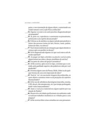psicologia e mediunidade                                     103


    guém, a movimentação de algum objeto, contrariando seu
    estado natural e sem a ação física conhecida?
___34. Alguma vez esteve em surto psicótico diagnosticado por
    um psiquiatra?
___35. Já, pela voz, reproduziu o sentimento ou pensamento,
    pertencente a um espírito desencarnado?
___36. Utilizou-se de artefatos ou algum método para predizer o
    futuro das pessoas (cartas de tarô, búzios, runas, pedras,
    leitura de mãos, ou outros)?
___37. Você intencionalmente já conseguiu que algum doente se
    curasse após seu pedido ou desejo?
___38. Já foi diagnosticado alguma vez que você estava sob ob-
    sessão espiritual?
___39. Ao pegar em lápis coloridos ou pincéis você já sentiu
    algum tremor nas mãos e desejo simultâneo de usá-los?
___40. Faz parte de cultos da Igreja Carismática?
___41. Já lhe ocorreu, após escrever algo, constatar que o con-
    teúdo, pela qualidade superior, não poderia ter sido por você
    produzido?
___42. Já tomou algum curso de Passes, Reiki, Johrei ou de qual-
    quer técnica de cura com imposição de mãos?
___43. Você já ´viu‘ em sua mente imagens desconhecidas, as
    quais depois constatou tratar-se de projeções de espíritos
    desencarnados?
___44. Já fez uso de substância alucinógena (maconha, cocaína,
    LSD, álcool, chá entorpecente, etc.) por tempo prolongado,
    tendo visões transcendentais?
___45. Junto a você já se materializou algum espírito por sua
    doação de fluidos?
___46. Desenvolve atividades profissionais em ambientes onde
    se realizam trabalhos mediúnicos ou voltados para a cura
    psíquica?
___47. Já lhe ocorreu falar coisas estranhas aos seus pensamen-
 