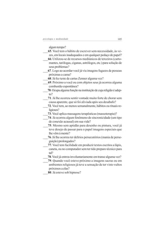 psicologia e mediunidade                                      105


    algum tempo?
___65. Você tem o hábito de escrever sem necessidade, às ve-
    zes, em locais inadequados e em qualquer pedaço de papel?
___66. Utilizou-se de recursos mediúnicos de terceiros (carto-
    mantes, tarólogas, ciganas, astrólogos, etc.) para solução de
    seus problemas?
___67. Logo ao acordar você já viu imagens fugazes de pessoas
    próximas a cama?
___68. Já fez teste de cartas Zenner alguma vez?
___69. Próximo a você ou com objetos seus já ocorreu alguma
    combustão espontânea?
___70. Ocupa alguma função na instituição de cuja religião é adep-
    to?
___71. Já lhe ocorreu sentir vontade muito forte de chorar sem
    causa aparente, que só foi aliviada após seu desabafo?
___72. Você tem, ao menos semanalmente, hábitos ou rituais re-
    ligiosos?
___73. Você aplica massagens terapêuticas (massoterapia)?
___74. Já ocorreu algum fenômeno de sincronicidade (um tipo
    de conexão acausal) em sua vida?
___75. Mesmo sem aptidão para desenho ou pintura, você já
    teve desejo de passar para o papel imagens especiais que
    lhe vêm à mente?
___76. Já lhe ocorreu ter delírios persecutórios (mania de perse-
    guição) prolongados?
___77. Você tem facilidade em produzir textos escritos a lápis,
    caneta, ou no computador sem ter tido preparo técnico para
    tal?
___78. Você já entrou involuntariamente em transe alguma vez?
___79. Quando você esteve próximo a imagens sacras ou em
    ambientes religiosos já teve a sensação de ter visto vultos
    próximos a elas?
___80. Já esteve sob hipnose?
 
