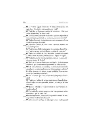 106                                                adenáuer novaes


___81. Já ocorreu algum fenômeno de transcomunicação em
    aparelhos eletrônicos manuseados por você?
___82. Você já teve alguma regressão de memória a vidas pas-
    sadas, espontânea ou provocada?
___83. Já lhe ocorreu, em dado momento, realizar alguma fala
    incoerente e inapropriada ao ambiente, sem seu controle?
___84. Você utiliza mais freqüentemente, para tomar decisões, a
    intuição em lugar da razão?
___85. Você tem o hábito de fazer visitas a pessoas doentes em
    casa ou hospitais?
___86. Você tem recebido muitos convites para ir a algum Cen-
    tro Espírita ou tem recebido livros espíritas de presente?
___87. Você tem o hábito de fazer desenhos, quando tem papel
    e lápis à mão, enquanto pensa ou está à espera de algo?
___88. Você costuma ter inspirações para escrever poemas, crô-
    nicas ou contos de ficção?
___89. Você, ao fechar os olhos ou em meditação, já viu imagens
    inabituais que se movem independentes de sua vontade?
___90. Sob sua influência e vontade já ocorreram entortamento
    de colheres ou interrupção dos movimentos de um relógio?
___91. Já lhe ocorreu, por algum tempo, ter idéias fixas prolon-
    gadas ou fixações persistentes?
___92. Nas vezes em que você se feriu houve rápida cicatriza-
    ção?
___93. Você tem o hábito de passar muito tempo fazendo dese-
    nhos à mão ou no computador, sem ser sua ocupação pro-
    fissional?
___94. Quando estuda(va) você costuma(va) escrever para en-
    tender melhor?
___95. Em sua infância ocorreu conversar com pessoas, crian-
    ças ou não, que só você via?
___96. Em sua presença, saído de você, já houve odores de éter,
    de perfume ou de assemelhados?
___97. Já lhe ocorreu ter fuga de idéias por tempo prolongado?
 