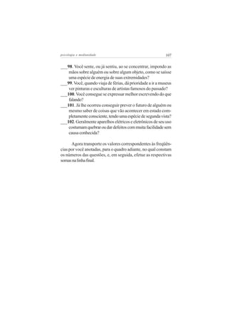 psicologia e mediunidade                                    107


___98. Você sente, ou já sentiu, ao se concentrar, impondo as
    mãos sobre alguém ou sobre algum objeto, como se saísse
    uma espécie de energia de suas extremidades?
___99. Você, quando viaja de férias, dá prioridade a ir a museus
    ver pinturas e esculturas de artistas famosos do passado?
___100. Você consegue se expressar melhor escrevendo do que
    falando?
___101. Já lhe ocorreu conseguir prever o futuro de alguém ou
    mesmo saber de coisas que vão acontecer em estado com-
    pletamente consciente, tendo uma espécie de segunda vista?
___102. Geralmente aparelhos elétricos e eletrônicos de seu uso
    costumam quebrar ou dar defeitos com muita facilidade sem
    causa conhecida?

      Agora transporte os valores correspondentes às freqüên-
cias por você anotadas, para o quadro adiante, no qual constam
os números das questões, e, em seguida, efetue as respectivas
somas na linha final.
 