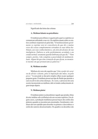psicologia e mediunidade                                     109

       Significado das letras das colunas

       A. Médium falante ou psicofônico

       O médium psicofônico é aquele pelo qual os espíritos se
comunicam utilizando a sua voz. Os espíritos atuam sobre os cen-
tros cerebrais responsáveis pela fala. “O médium falante geral-
mente se exprime sem ter consciência do que diz e muitas
vezes diz coisas completamente estranhas às suas idéias ha-
bituais, aos seus conhecimentos e, até, fora do alcance de sua
inteligência. Embora se ache perfeitamente acordado e em
estado normal, raramente guarda lembrança do que diz.” “Nem
sempre, porém, é tão completa a passividade do médium fa-
lante. Alguns há que têm a intuição do que dizem, no momen-
to mesmo em que pronunciam as palavras.”

       K. Médium curador

      Médiuns de cura são aqueles que “têm o poder de curar
ou de aliviar o doente, pela só imposição das mãos, ou pela
prece.” A cura pode se dar pelo simples olhar ou por qualquer
pequeno gesto. O médium possui um tipo de fluido que permite a
cura ou alívio de certas doenças. Às vezes, o processo de cura
ocorre inconsciente ao médium, dele só tendo conhecimento al-
gum tempo depois.

       N. Médium pintor

       O médium pintor ou desenhista é aquele que produz obras
de arte inéditas sob a influência de um ou mais espíritos. Em al-
guns casos, a produção mediúnica possui traços dos estilos dos
pintores quando se encontravam encarnados. Geralmente o mé-
dium não tem aptidão para desenho ou pintura e desconhece o
estilo dos autores desencarnados. Os quadros ou desenhos são
 