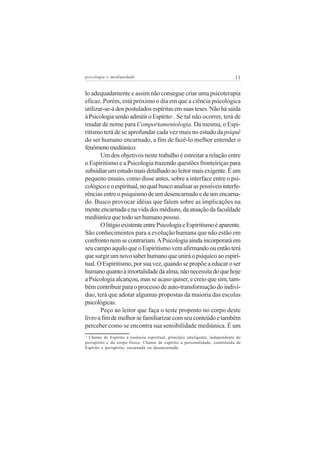 psicologia e mediunidade                                                      11


lo adequadamente e assim não consegue criar uma psicoterapia
eficaz. Porém, está próximo o dia em que a ciência psicológica
utilizar-se-á dos postulados espíritas em suas teses. Não há saída
à Psicologia senão admitir o Espírito . Se tal não ocorrer, terá de
                                             1


mudar de nome para Comportamentologia. Da mesma, o Espi-
ritismo terá de se aprofundar cada vez mais no estudo da psiquê
do ser humano encarnado, a fim de fazê-lo melhor entender o
fenômeno mediúnico.
       Um dos objetivos neste trabalho é estreitar a relação entre
o Espiritismo e a Psicologia trazendo questões fronteiriças para
subsidiar um estudo mais detalhado ao leitor mais exigente. É um
pequeno ensaio, como disse antes, sobre a interface entre o psi-
cológico e o espiritual, no qual busco analisar as possíveis interfe-
rências entre o psiquismo de um desencarnado e de um encarna-
do. Busco provocar idéias que falem sobre as implicações na
mente encarnada e na vida dos médiuns, da atuação da faculdade
mediúnica que todo ser humano possui.
       O litígio existente entre Psicologia e Espiritismo é aparente.
São conhecimentos para a evolução humana que não estão em
confronto nem se contrariam. A Psicologia ainda incorporará em
seu campo aquilo que o Espiritismo vem afirmando ou então terá
que surgir um novo saber humano que unirá o psíquico ao espiri-
tual. O Espiritismo, por sua vez, quando se propõe a educar o ser
humano quanto à imortalidade da alma, não necessita do que hoje
a Psicologia alcançou, mas se acaso quiser, e creio que sim, tam-
bém contribuir para o processo de auto-transformação do indiví-
duo, terá que adotar algumas propostas da maioria das escolas
psicológicas.
       Peço ao leitor que faça o teste proposto no corpo deste
livro a fim de melhor se familiarizar com seu conteúdo e também
perceber como se encontra sua sensibilidade mediúnica. É um
1
  Chamo de Espírito a essência espiritual, princípio inteligente, independente do
perispírito e do corpo físico. Chamo de espírito a personalidade, constituída de
Espírito e perispírito, encarnada ou desencarnada.
 