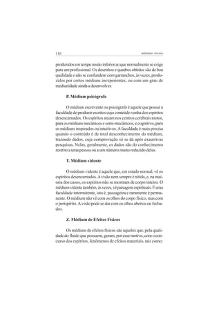 110                                                 adenáuer novaes


produzidos em tempo muito inferior ao que normalmente se exige
para um profissional. Os desenhos e quadros obtidos são de boa
qualidade e não se confundem com garranchos, às vezes, produ-
zidos por certos médiuns inexperientes, ou com um grau de
mediunidade ainda a desenvolver.

      P. Médium psicógrafo

       O médium escrevente ou psicógrafo é aquele que possui a
faculdade de produzir escritos cujo conteúdo venha dos espíritos
desencarnados. Os espíritos atuam nos centros cerebrais motor,
para os médiuns mecânicos e semi-mecânicos, e cognitivo, para
os médiuns inspirados ou intuitivos. A faculdade é mais precisa
quando o conteúdo é de total desconhecimento do médium,
trazendo dados, cuja comprovação só se dá após exaustivas
pesquisas. Nelas, geralmente, os dados são do conhecimento
restrito a uma pessoa ou a um número muito reduzido delas.

      T. Médium vidente

       O médium vidente é aquele que, em estado normal, vê os
espíritos desencarnados. A visão nem sempre é nítida, e, na mai-
oria dos casos, os espíritos não se mostram de corpo inteiro. O
médium vidente também, às vezes, vê paisagens espirituais. É uma
faculdade intermitente, isto é, passageira e raramente é perma-
nente. O médium não vê com os olhos do corpo físico, mas com
o perispírito. A visão pode se dar com os olhos abertos ou fecha-
dos.

      Z. Médium de Efeitos Físicos

      Os médiuns de efeitos físicos são aqueles que, pela quali-
dade do fluido que possuem, geram, por esse motivo, com o con-
curso dos espíritos, fenômenos de efeitos materiais, tais como:
 